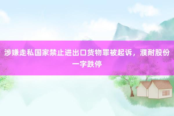 涉嫌走私国家禁止进出口货物罪被起诉，濮耐股份一字跌停