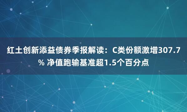 红土创新添益债券季报解读：C类份额激增307.7% 净值跑输基准超1.5个百分点