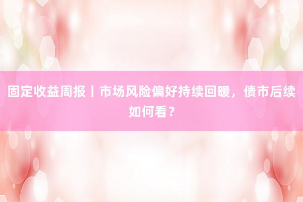 固定收益周报丨市场风险偏好持续回暖，债市后续如何看？