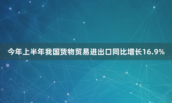 今年上半年我国货物贸易进出口同比增长16.9%