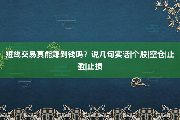 短线交易真能赚到钱吗？说几句实话|个股|空仓|止盈|止损