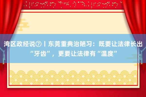 湾区政经说⑦丨东莞重典治陋习：既要让法律长出“牙齿”，更要让法律有“温度”
