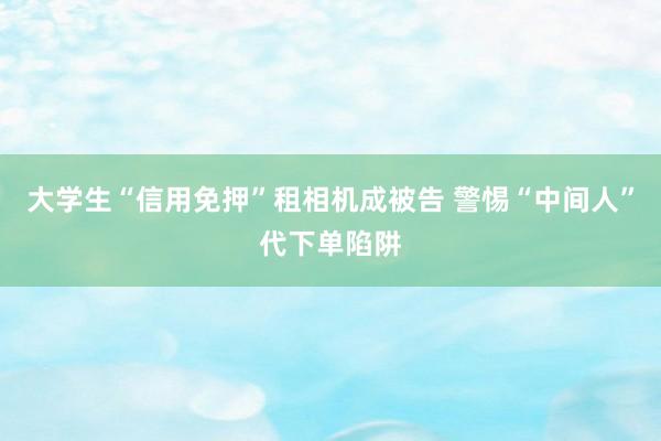 大学生“信用免押”租相机成被告 警惕“中间人”代下单陷阱