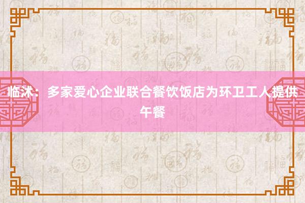 临沭：多家爱心企业联合餐饮饭店为环卫工人提供午餐
