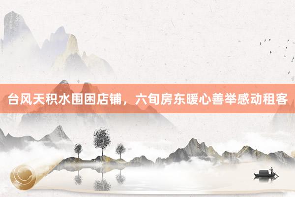 台风天积水围困店铺，六旬房东暖心善举感动租客