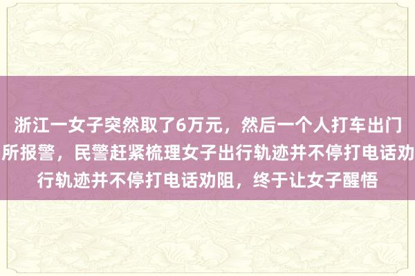 浙江一女子突然取了6万元，然后一个人打车出门，儿子赶紧冲进派出所报警，民警赶紧梳理女子出行轨迹并不停打电话劝阻，终于让女子醒悟