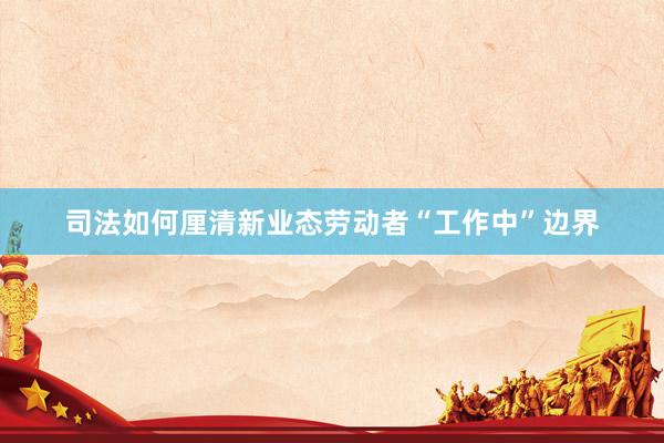 司法如何厘清新业态劳动者“工作中”边界