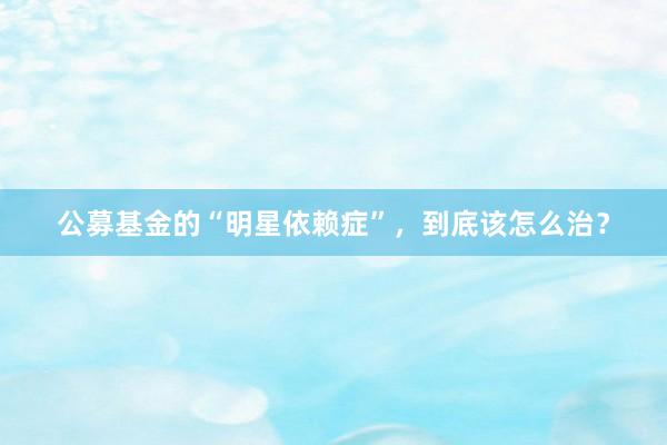 公募基金的“明星依赖症”，到底该怎么治？