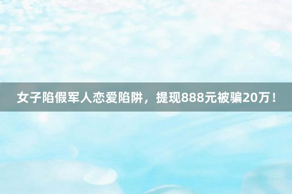 女子陷假军人恋爱陷阱，提现888元被骗20万！