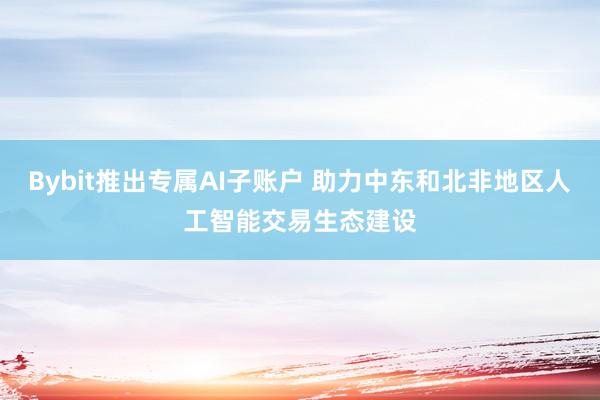 Bybit推出专属AI子账户 助力中东和北非地区人工智能交易生态建设