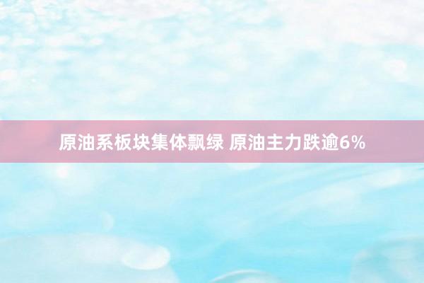 原油系板块集体飘绿 原油主力跌逾6%