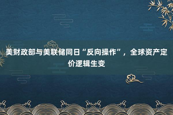 美财政部与美联储同日“反向操作”，全球资产定价逻辑生变