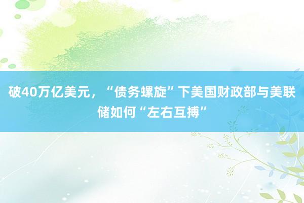 破40万亿美元，“债务螺旋”下美国财政部与美联储如何“左右互搏”