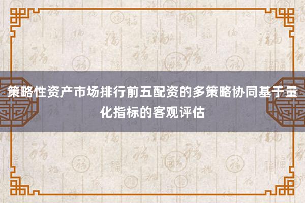 策略性资产市场排行前五配资的多策略协同基于量化指标的客观评估
