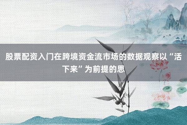 股票配资入门在跨境资金流市场的数据观察以“活下来”为前提的思