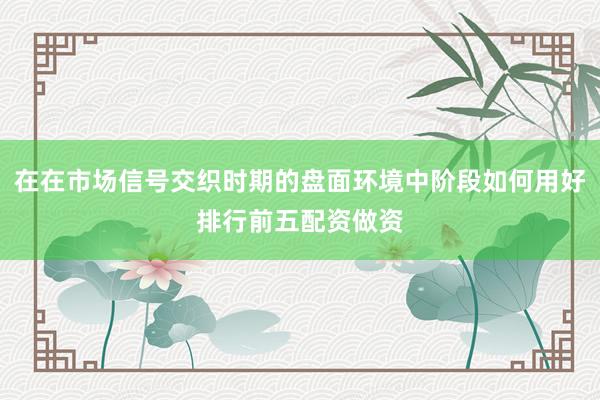 在在市场信号交织时期的盘面环境中阶段如何用好排行前五配资做资