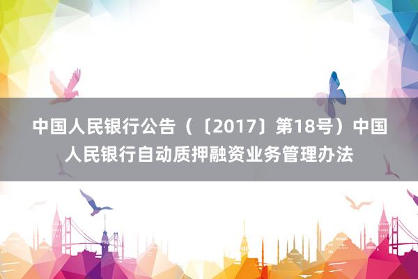 中国人民银行公告（〔2017〕第18号）　　中国人民银行自动质押融资业务管理办法
