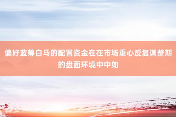 偏好蓝筹白马的配置资金在在市场重心反复调整期的盘面环境中中如