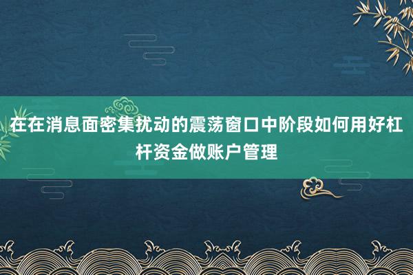 在在消息面密集扰动的震荡窗口中阶段如何用好杠杆资金做账户管理
