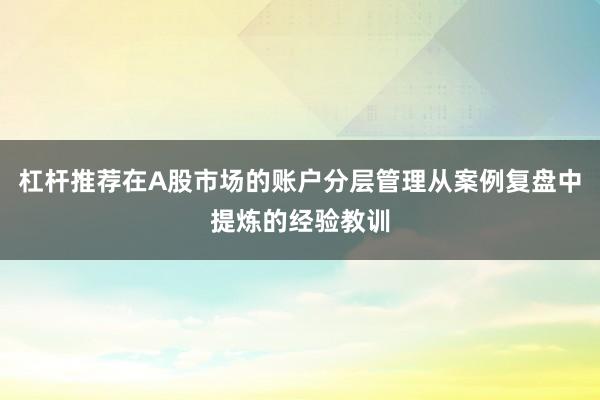 杠杆推荐在A股市场的账户分层管理从案例复盘中提炼的经验教训
