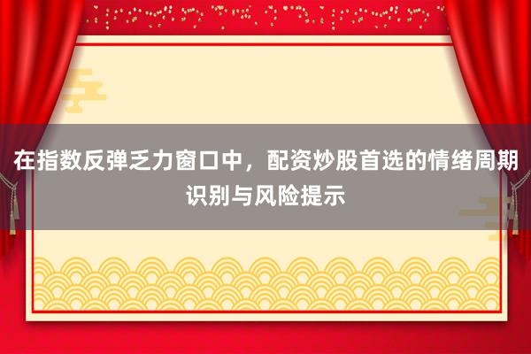 在指数反弹乏力窗口中，配资炒股首选的情绪周期识别与风险提示