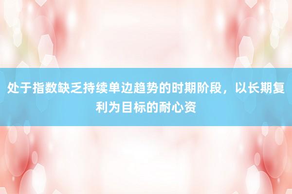 处于指数缺乏持续单边趋势的时期阶段，以长期复利为目标的耐心资
