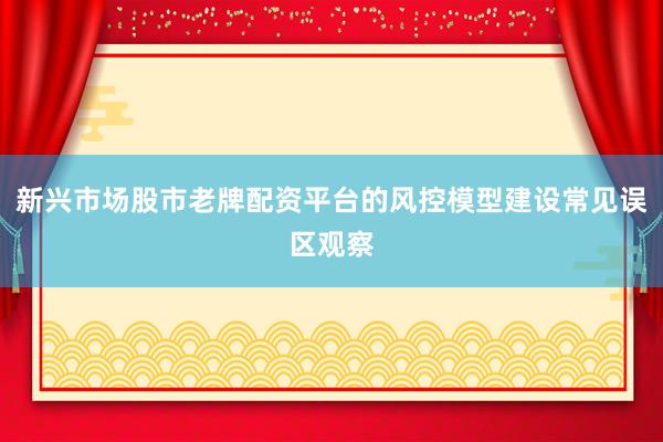 新兴市场股市老牌配资平台的风控模型建设常见误区观察