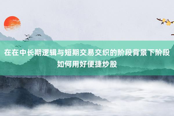 在在中长期逻辑与短期交易交织的阶段背景下阶段如何用好便捷炒股