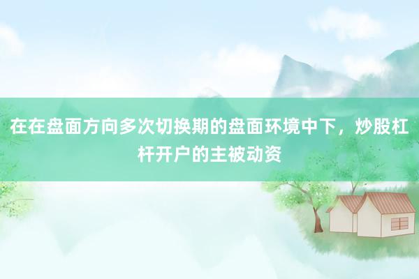 在在盘面方向多次切换期的盘面环境中下，炒股杠杆开户的主被动资