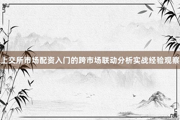上交所市场配资入门的跨市场联动分析实战经验观察