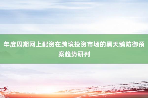 年度周期网上配资在跨境投资市场的黑天鹅防御预案趋势研判