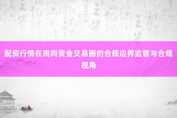 配资行情在南向资金交易圈的合规边界监管与合规视角