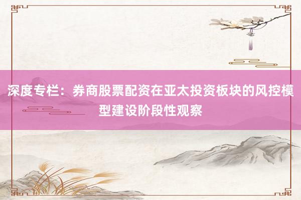 深度专栏：券商股票配资在亚太投资板块的风控模型建设阶段性观察