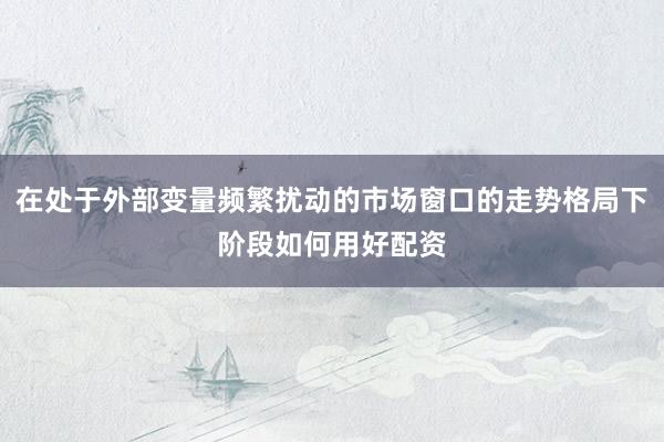 在处于外部变量频繁扰动的市场窗口的走势格局下阶段如何用好配资