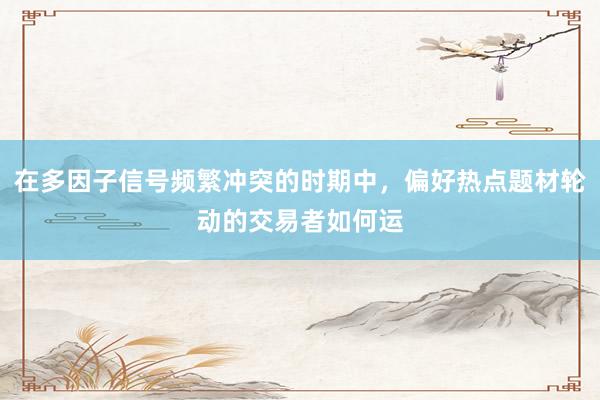 在多因子信号频繁冲突的时期中，偏好热点题材轮动的交易者如何运