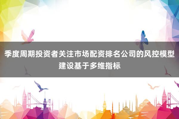 季度周期投资者关注市场配资排名公司的风控模型建设基于多维指标
