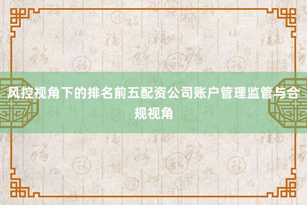 风控视角下的排名前五配资公司账户管理监管与合规视角