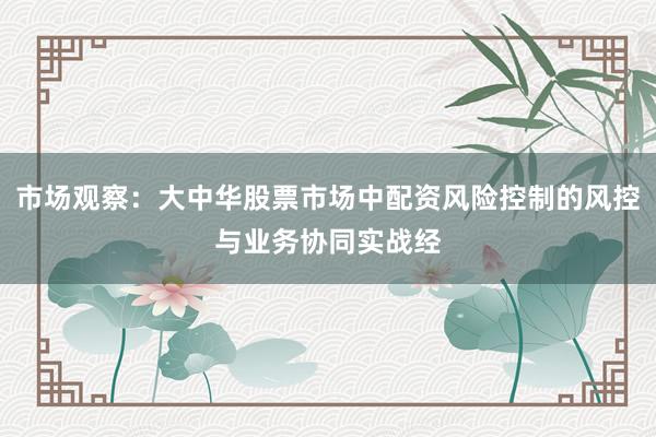 市场观察：大中华股票市场中配资风险控制的风控与业务协同实战经