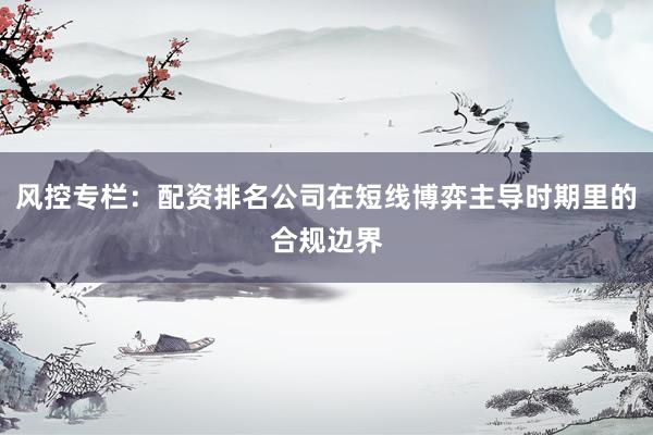 风控专栏：配资排名公司在短线博弈主导时期里的合规边界