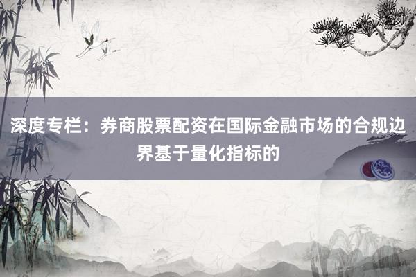 深度专栏：券商股票配资在国际金融市场的合规边界基于量化指标的