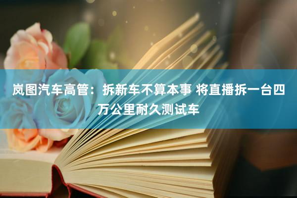 岚图汽车高管：拆新车不算本事 将直播拆一台四万公里耐久测试车