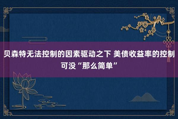 贝森特无法控制的因素驱动之下 美债收益率的控制可没“那么简单”