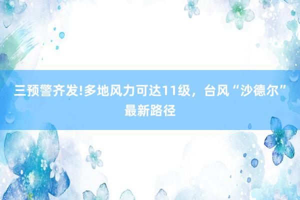 三预警齐发!多地风力可达11级，台风“沙德尔”最新路径