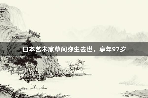 日本艺术家草间弥生去世，享年97岁