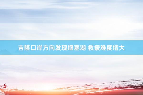 吉隆口岸方向发现堰塞湖 救援难度增大