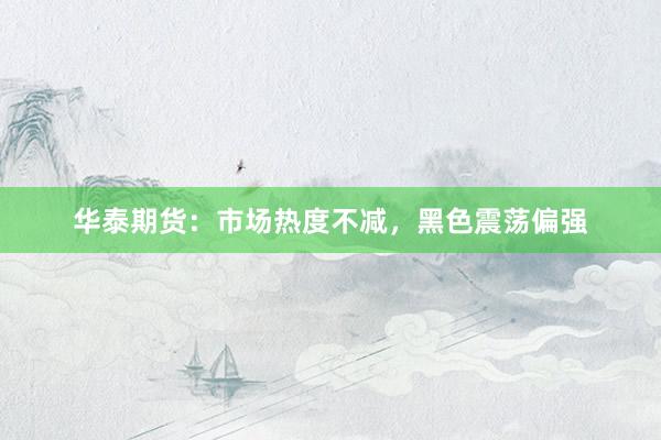 华泰期货：市场热度不减，黑色震荡偏强