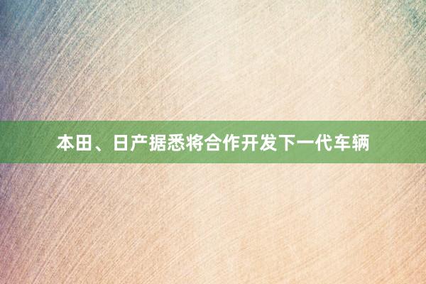 本田、日产据悉将合作开发下一代车辆