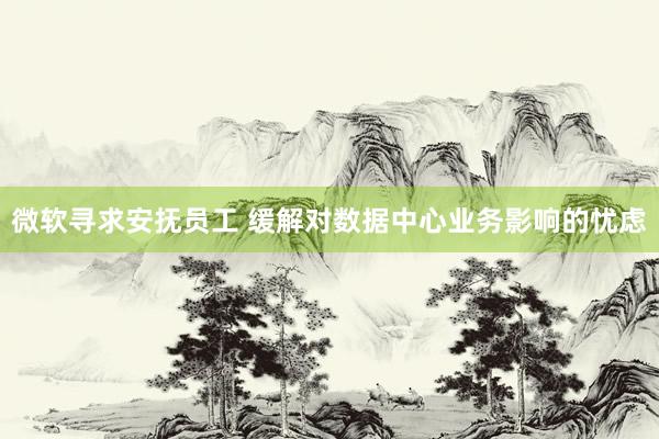 微软寻求安抚员工 缓解对数据中心业务影响的忧虑