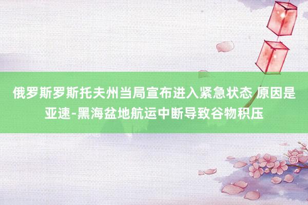 俄罗斯罗斯托夫州当局宣布进入紧急状态 原因是亚速-黑海盆地航运中断导致谷物积压