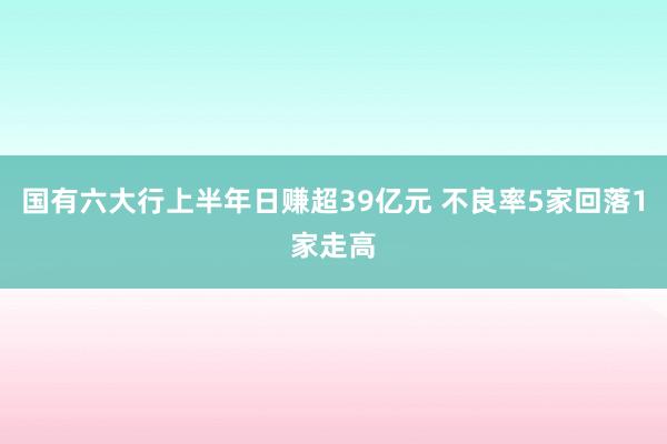 国有六大行上半年日赚超39亿元 不良率5家回落1家走高